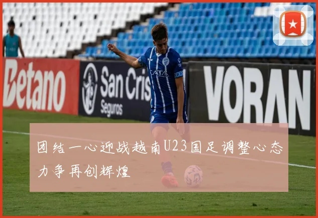 团结一心迎战越南U23国足调整心态力争再创辉煌