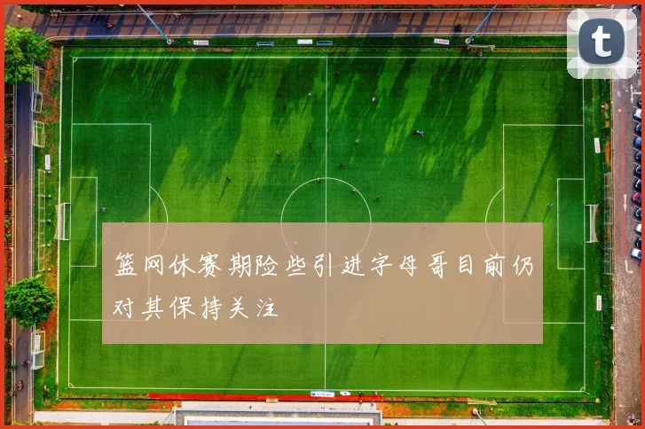篮网休赛期险些引进字母哥目前仍对其保持关注