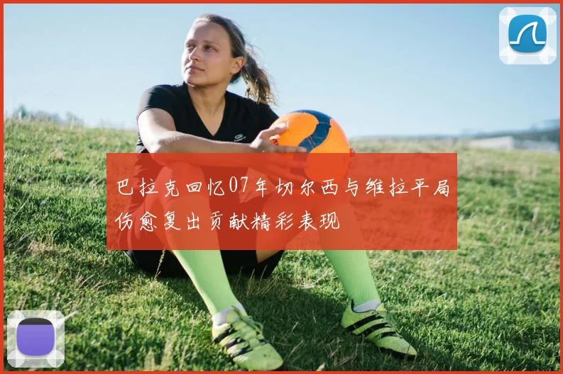 巴拉克回忆07年切尔西与维拉平局伤愈复出贡献精彩表现
