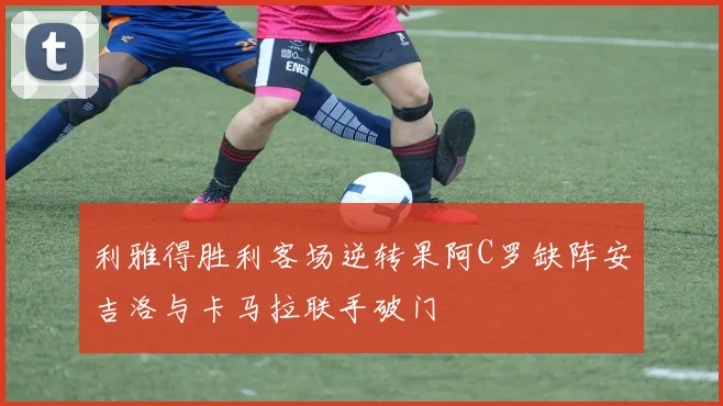 利雅得胜利客场逆转果阿C罗缺阵安吉洛与卡马拉联手破门