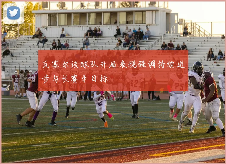 瓦塞尔谈球队开局表现强调持续进步与长赛季目标