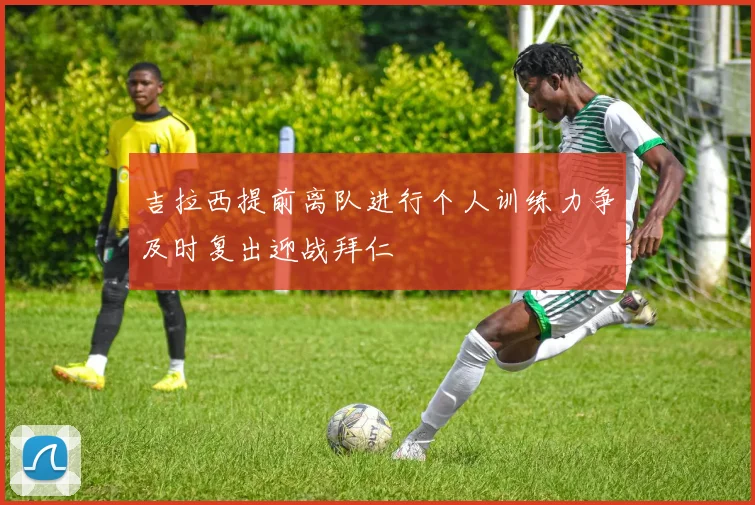 吉拉西提前离队进行个人训练力争及时复出迎战拜仁
