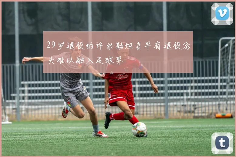 29岁退役的许尔勒坦言早有退役念头难以融入足球界