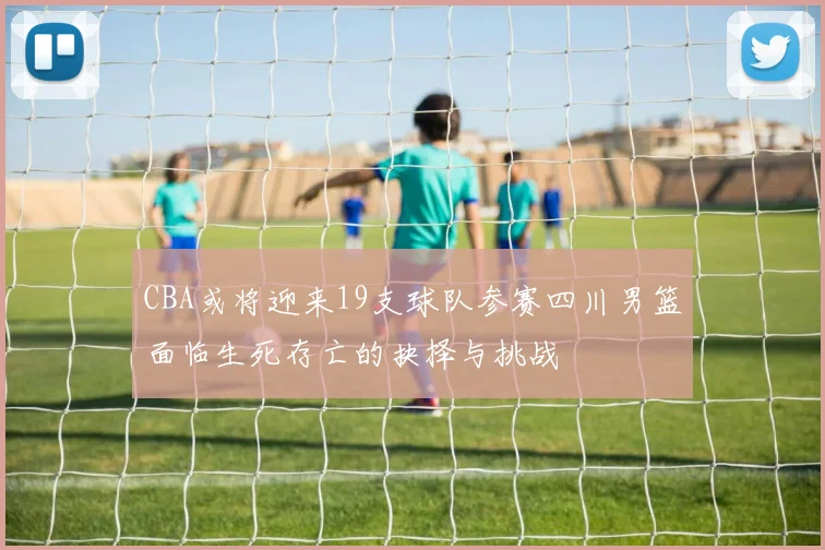 CBA或将迎来19支球队参赛四川男篮面临生死存亡的抉择与挑战