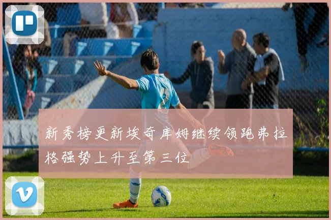 新秀榜更新埃奇库姆继续领跑弗拉格强势上升至第三位