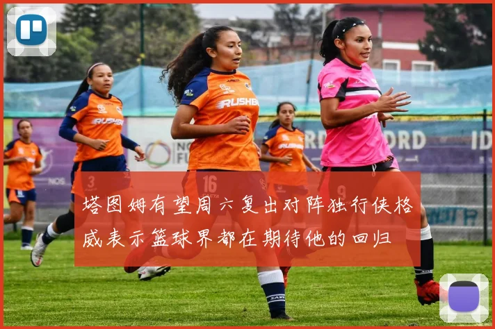 塔图姆有望周六复出对阵独行侠格威表示篮球界都在期待他的回归
