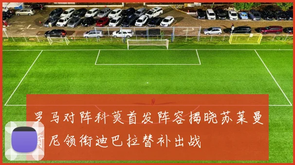 罗马对阵科莫首发阵容揭晓苏莱曼奇尼领衔迪巴拉替补出战