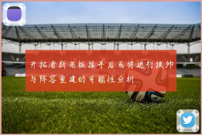 开拓者新老板接手后或将进行换帅与阵容重建的可能性分析