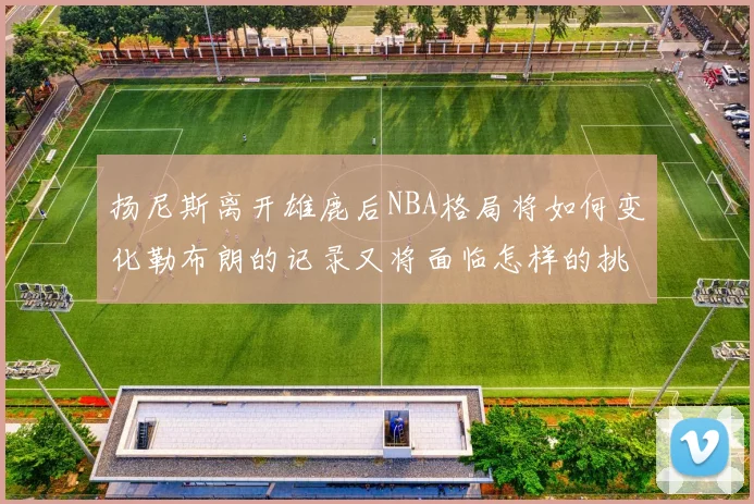 扬尼斯离开雄鹿后NBA格局将如何变化勒布朗的记录又将面临怎样的挑战