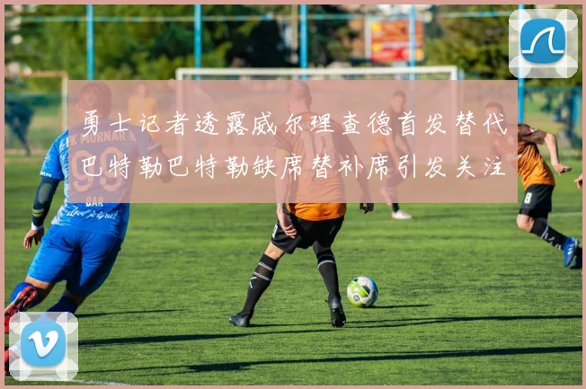 勇士记者透露威尔理查德首发替代巴特勒巴特勒缺席替补席引发关注