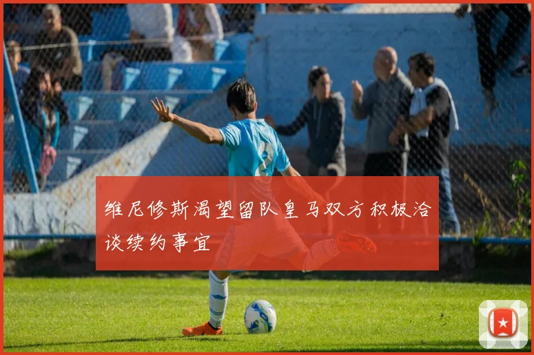 维尼修斯渴望留队皇马双方积极洽谈续约事宜