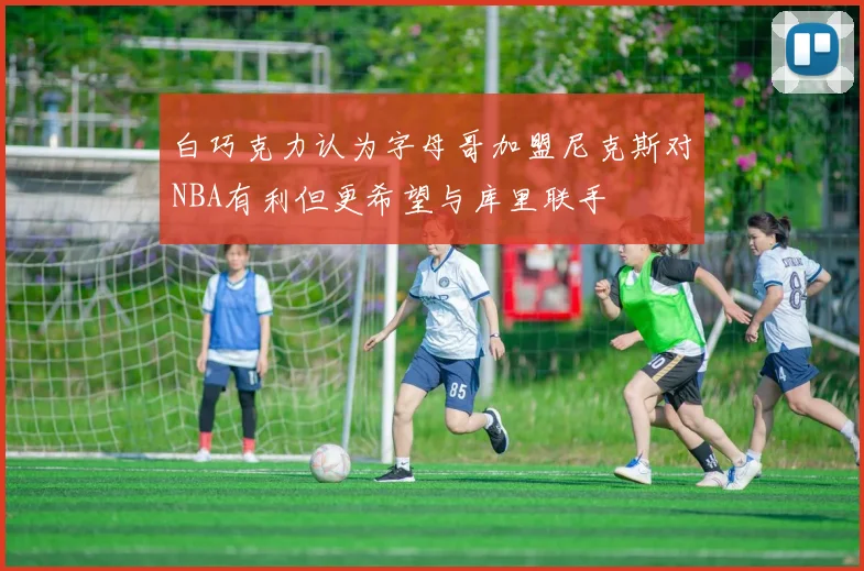白巧克力认为字母哥加盟尼克斯对NBA有利但更希望与库里联手