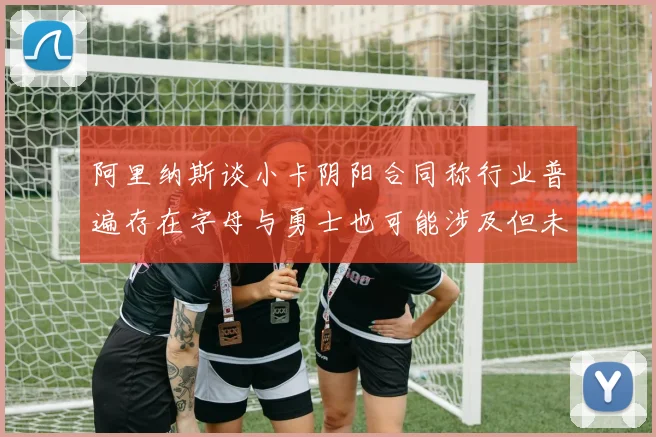阿里纳斯谈小卡阴阳合同称行业普遍存在字母与勇士也可能涉及但未被查处