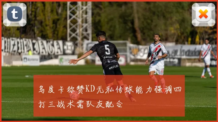 乌度卡称赞KD无私传球能力强调四打三战术需队友配合