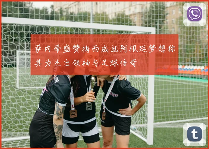 萨内蒂盛赞梅西成就阿根廷梦想称其为杰出领袖与足球传奇