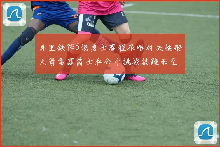 库里缺阵5场勇士赛程艰难对决快船火箭雷霆爵士和公牛挑战接踵而至