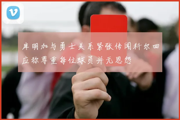 库明加与勇士关系紧张传闻科尔回应称尊重每位球员并无恩怨