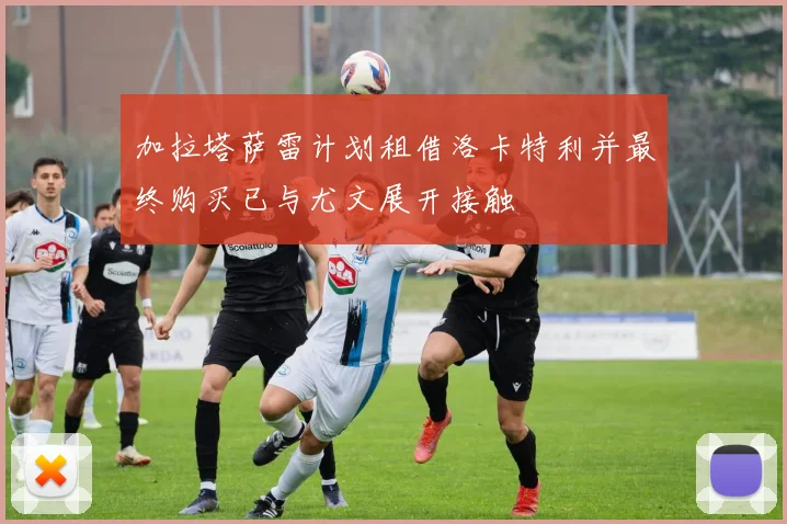 加拉塔萨雷计划租借洛卡特利并最终购买已与尤文展开接触