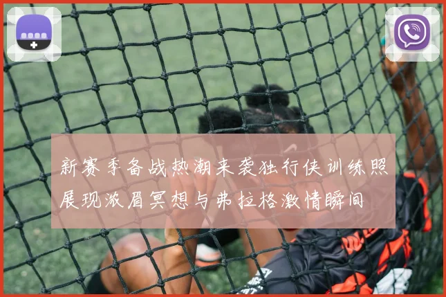 新赛季备战热潮来袭独行侠训练照展现浓眉冥想与弗拉格激情瞬间