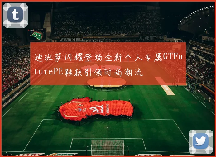 迪班萨闪耀登场全新个人专属GTFuturePE鞋款引领时尚潮流