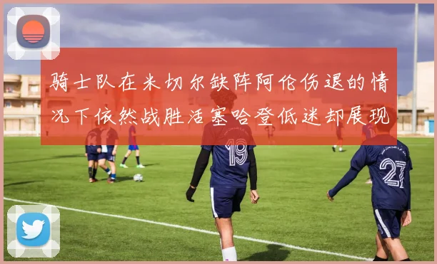 骑士队在米切尔缺阵阿伦伤退的情况下依然战胜活塞哈登低迷却展现季后赛实力
