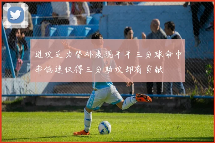 进攻乏力替补表现平平三分球命中率低迷仅得三分助攻却有贡献