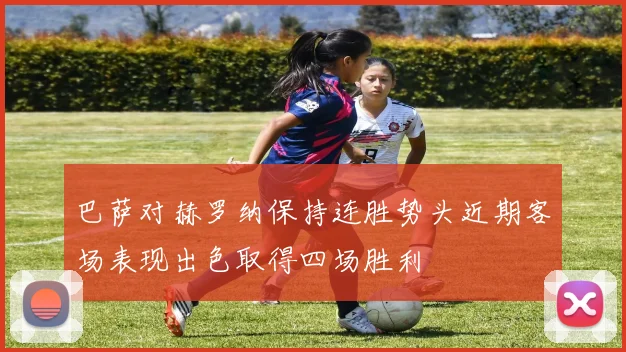 巴萨对赫罗纳保持连胜势头近期客场表现出色取得四场胜利