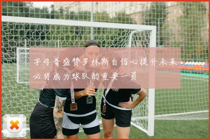 字母哥盛赞罗林斯自信心提升未来必将成为球队的重要一员