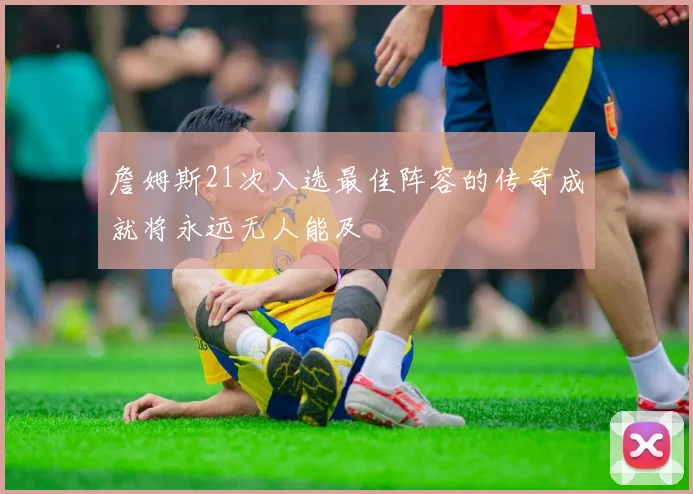詹姆斯21次入选最佳阵容的传奇成就将永远无人能及