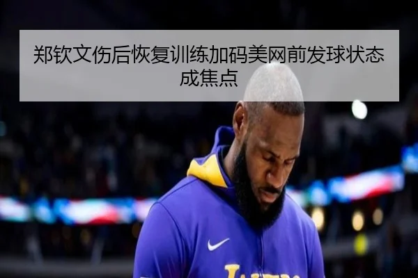 郑钦文伤后恢复训练加码美网前发球状态成焦点 | PGSoft